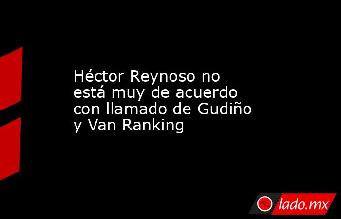 Héctor Reynoso no está muy de acuerdo con llamado de Gudiño y Van Ranking. Noticias en tiempo real