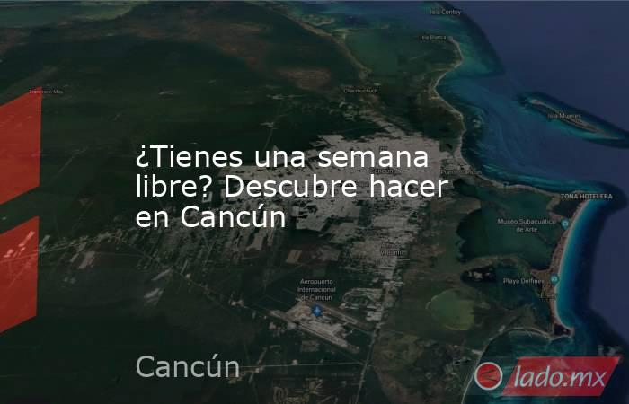 ¿Tienes una semana libre? Descubre hacer en Cancún. Noticias en tiempo real