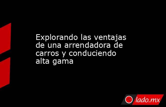 Explorando las ventajas de una arrendadora de carros y conduciendo alta gama. Noticias en tiempo real