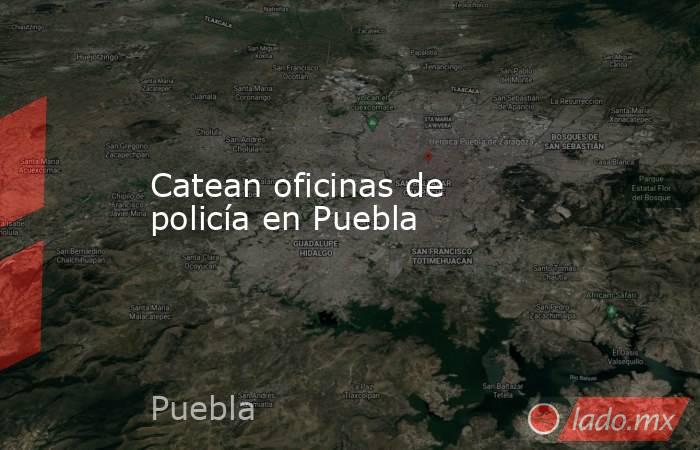 Catean oficinas de policía en Puebla. Noticias en tiempo real