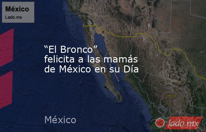 “El Bronco” felicita a las mamás de México en su Día. Noticias en tiempo real