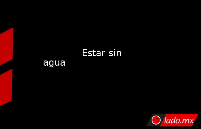             Estar sin agua            . Noticias en tiempo real