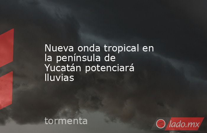 Nueva onda tropical en la península de Yucatán potenciará lluvias. Noticias en tiempo real