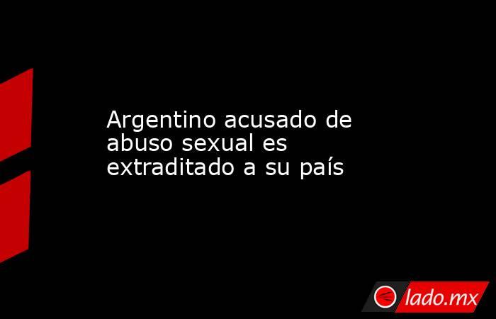 Argentino acusado de abuso sexual es extraditado a su país. Noticias en tiempo real