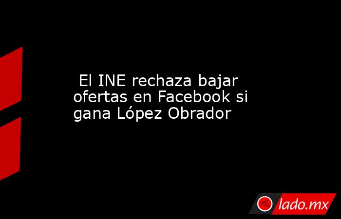  El INE rechaza bajar ofertas en Facebook si gana López Obrador. Noticias en tiempo real