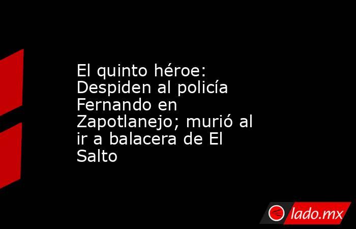 El quinto héroe: Despiden al policía Fernando en Zapotlanejo; murió al ir a balacera de El Salto. Noticias en tiempo real