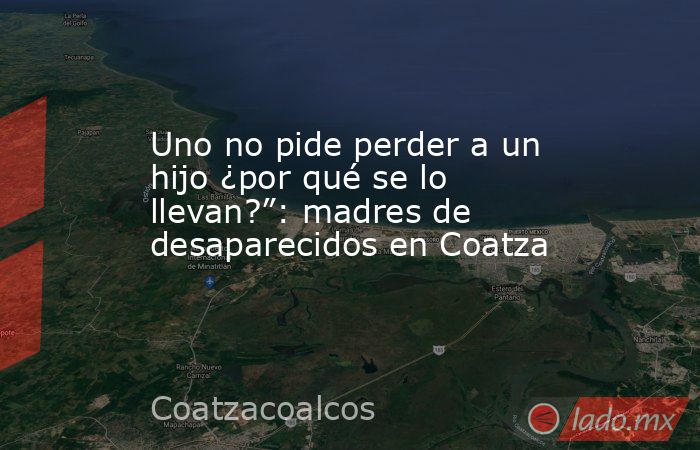 Uno no pide perder a un hijo ¿por qué se lo llevan?”: madres de desaparecidos en Coatza. Noticias en tiempo real