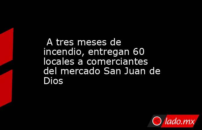  A tres meses de incendio, entregan 60 locales a comerciantes del mercado San Juan de Dios. Noticias en tiempo real