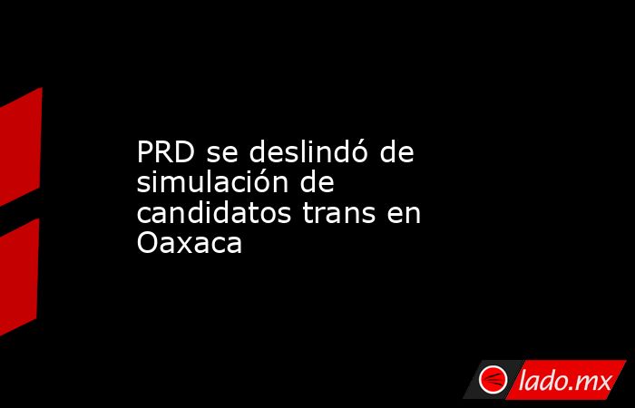 PRD se deslindó de simulación de candidatos trans en Oaxaca. Noticias en tiempo real