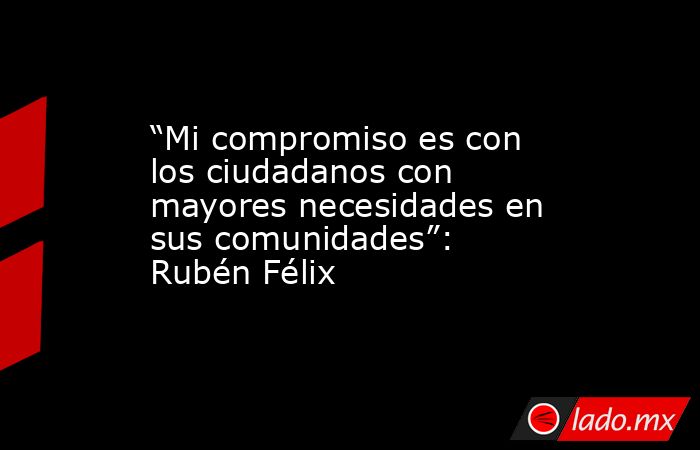 “Mi compromiso es con los ciudadanos con mayores necesidades en sus comunidades”: Rubén Félix. Noticias en tiempo real