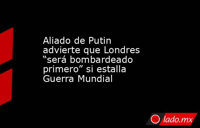 Aliado de Putin advierte que Londres “será bombardeado primero” si estalla Guerra Mundial. Noticias en tiempo real