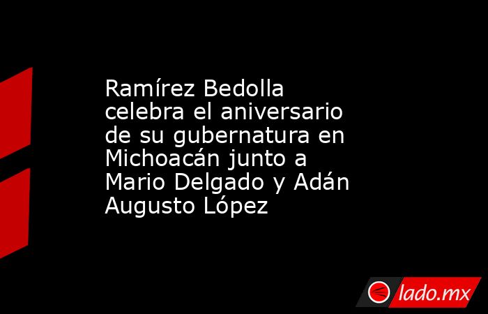 Ramírez Bedolla celebra el aniversario de su gubernatura en Michoacán junto a Mario Delgado y Adán Augusto López. Noticias en tiempo real