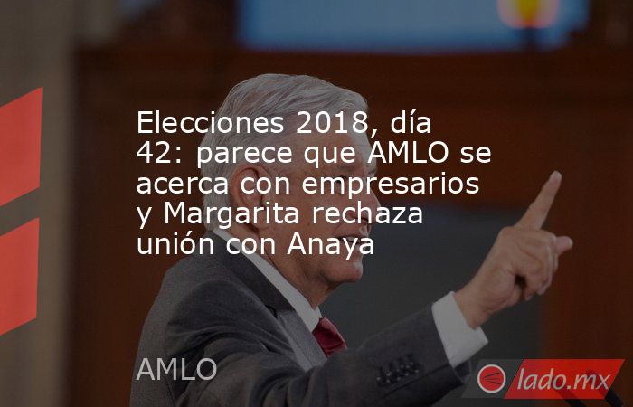 Elecciones 2018, día 42: parece que AMLO se acerca con empresarios y Margarita rechaza unión con Anaya. Noticias en tiempo real