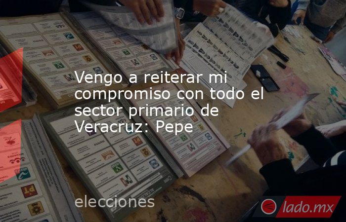 Vengo a reiterar mi compromiso con todo el sector primario de Veracruz: Pepe. Noticias en tiempo real