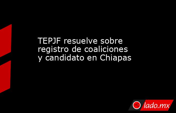 TEPJF resuelve sobre registro de coaliciones y candidato en Chiapas. Noticias en tiempo real