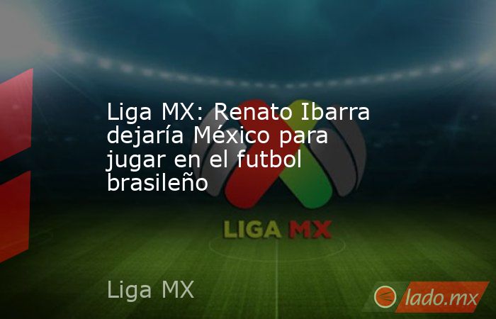 Liga MX: Renato Ibarra dejaría México para jugar en el futbol brasileño. Noticias en tiempo real