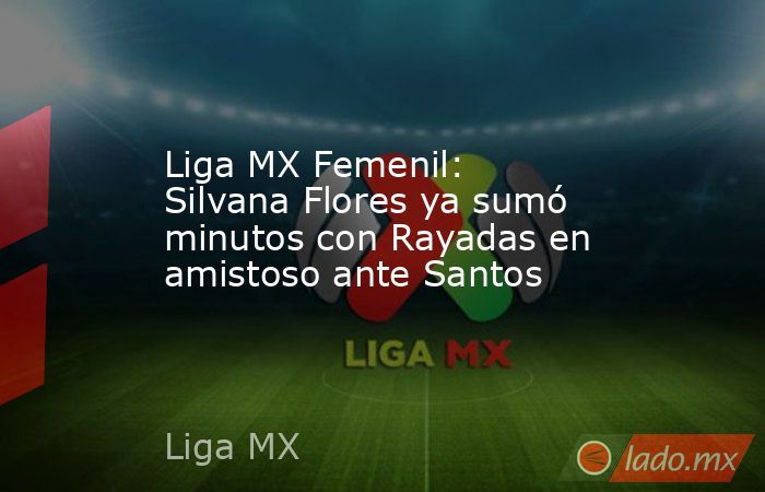 Liga MX Femenil: Silvana Flores ya sumó minutos con Rayadas en amistoso ante Santos. Noticias en tiempo real