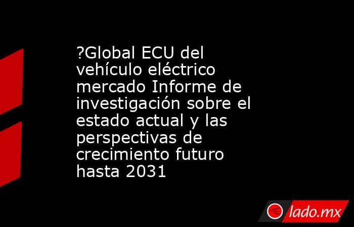?Global ECU del vehículo eléctrico mercado Informe de investigación sobre el estado actual y las perspectivas de crecimiento futuro hasta 2031. Noticias en tiempo real