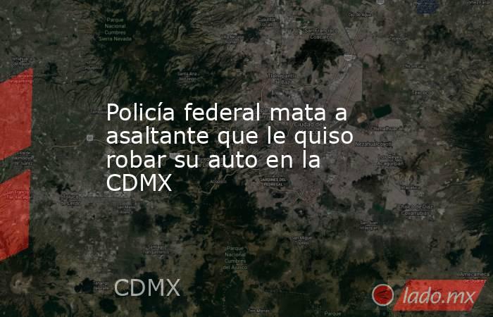 Policía federal mata a asaltante que le quiso robar su auto en la CDMX. Noticias en tiempo real