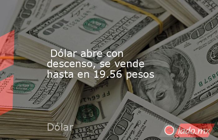 Dólar abre con descenso, se vende hasta en 19.56 pesos. Noticias en tiempo real