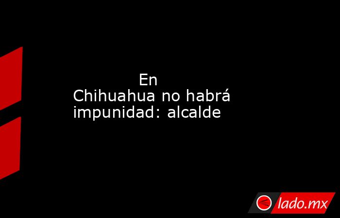             En Chihuahua no habrá impunidad: alcalde            . Noticias en tiempo real