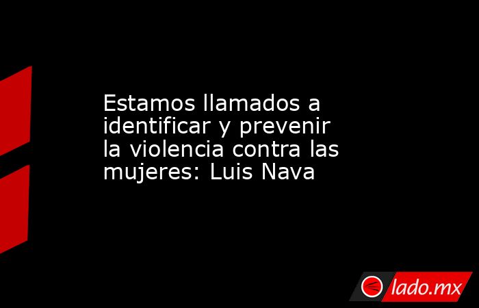 Estamos llamados a identificar y prevenir la violencia contra las mujeres: Luis Nava. Noticias en tiempo real