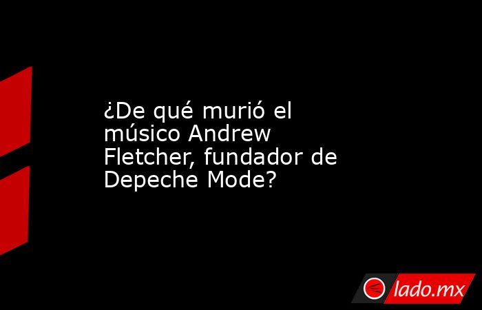 ¿De qué murió el músico Andrew Fletcher, fundador de Depeche Mode?. Noticias en tiempo real