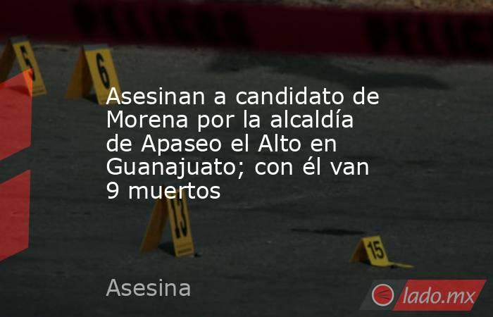 Asesinan a candidato de Morena por la alcaldía de Apaseo el Alto en Guanajuato; con él van 9 muertos. Noticias en tiempo real