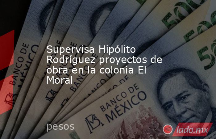Supervisa Hipólito Rodríguez proyectos de obra en la colonia El Moral. Noticias en tiempo real