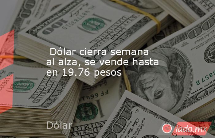  Dólar cierra semana al alza, se vende hasta en 19.76 pesos. Noticias en tiempo real