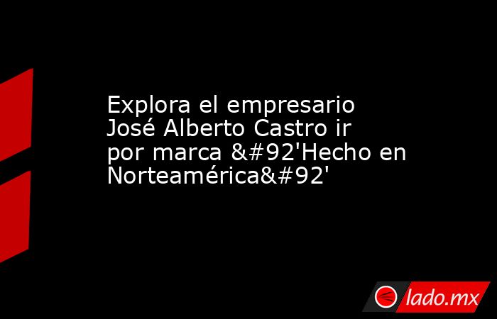 Explora el empresario José Alberto Castro ir por marca \'Hecho en Norteamérica\'. Noticias en tiempo real