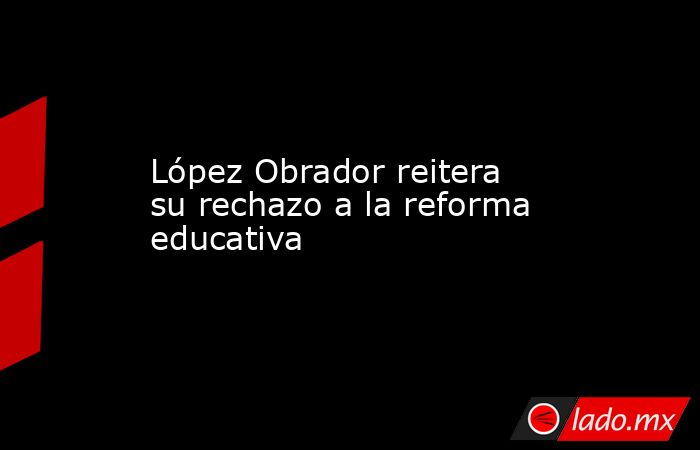 López Obrador reitera su rechazo a la reforma educativa. Noticias en tiempo real
