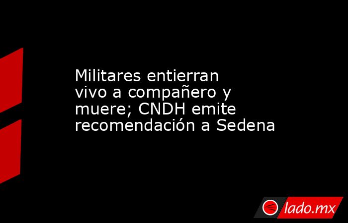 Militares entierran vivo a compañero y muere; CNDH emite recomendación a Sedena. Noticias en tiempo real