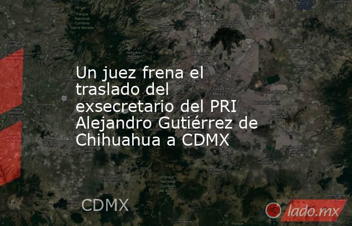 Un juez frena el traslado del exsecretario del PRI Alejandro Gutiérrez de Chihuahua a CDMX. Noticias en tiempo real