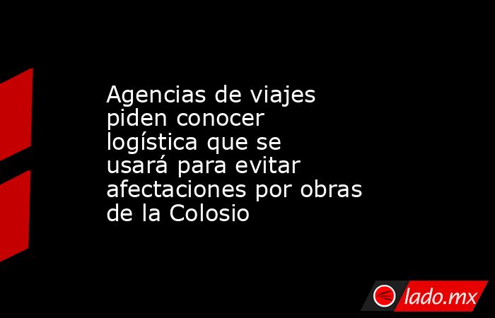 Agencias de viajes piden conocer logística que se usará para evitar afectaciones por obras de la Colosio. Noticias en tiempo real