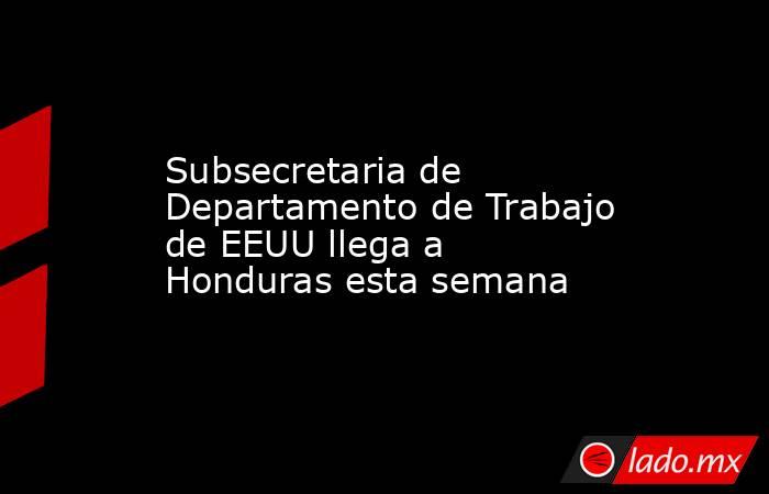 Subsecretaria de Departamento de Trabajo de EEUU llega a Honduras esta semana. Noticias en tiempo real