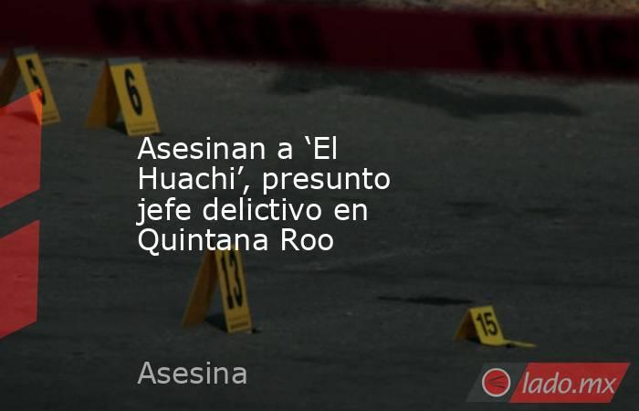 Asesinan a ‘El Huachi’, presunto jefe delictivo en Quintana Roo. Noticias en tiempo real