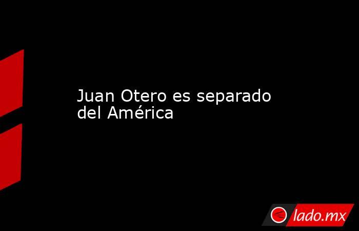 Juan Otero es separado del América. Noticias en tiempo real