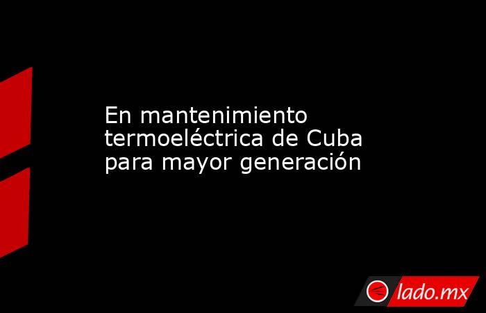 En mantenimiento termoeléctrica de Cuba para mayor generación. Noticias en tiempo real