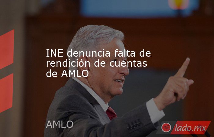 INE denuncia falta de rendición de cuentas de AMLO. Noticias en tiempo real