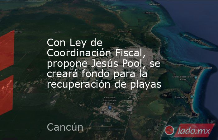 Con Ley de Coordinación Fiscal, propone Jesús Pool, se creará fondo para la recuperación de playas. Noticias en tiempo real