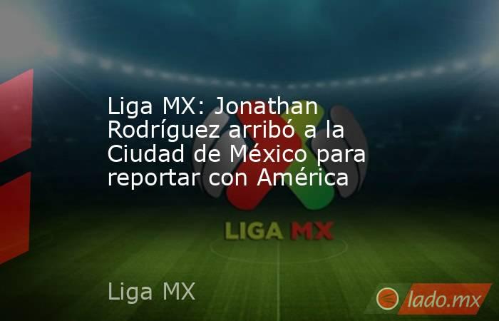 Liga MX: Jonathan Rodríguez arribó a la Ciudad de México para reportar con América. Noticias en tiempo real