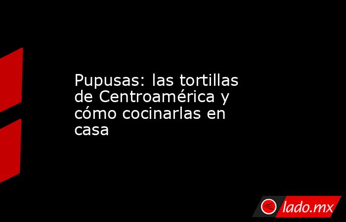 Pupusas: las tortillas de Centroamérica y cómo cocinarlas en casa. Noticias en tiempo real