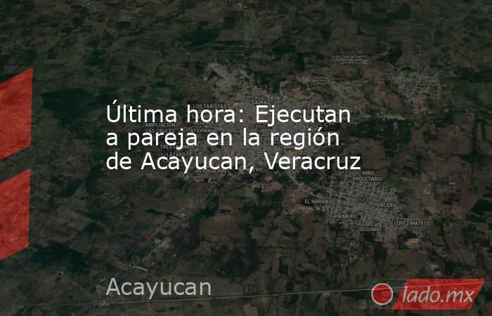 Última hora: Ejecutan a pareja en la región de Acayucan, Veracruz. Noticias en tiempo real