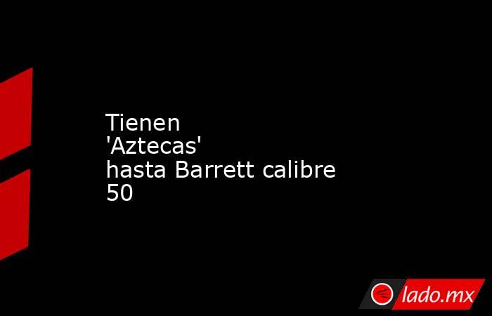 Tienen 'Aztecas' hasta Barrett calibre 50. Noticias en tiempo real