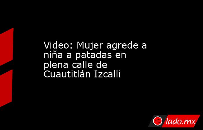Video: Mujer agrede a niña a patadas en plena calle de Cuautitlán Izcalli. Noticias en tiempo real