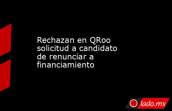 Rechazan en QRoo solicitud a candidato de renunciar a financiamiento. Noticias en tiempo real