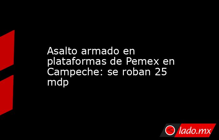 Asalto armado en plataformas de Pemex en Campeche: se roban 25 mdp. Noticias en tiempo real