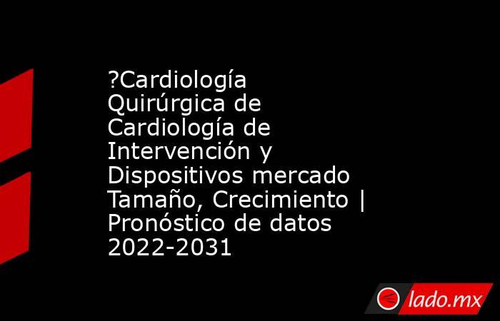 ?Cardiología Quirúrgica de Cardiología de Intervención y Dispositivos mercado Tamaño, Crecimiento | Pronóstico de datos 2022-2031. Noticias en tiempo real