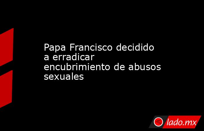 Papa Francisco decidido a erradicar encubrimiento de abusos sexuales. Noticias en tiempo real